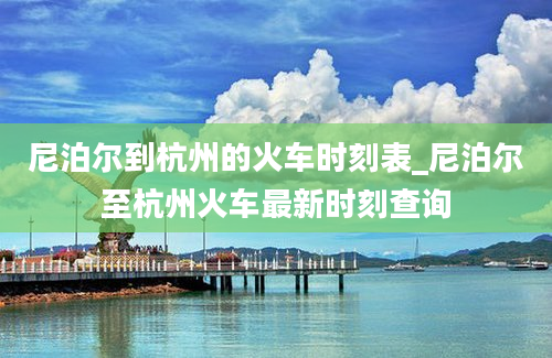 尼泊尔到杭州的火车时刻表_尼泊尔至杭州火车最新时刻查询