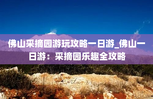 佛山采摘园游玩攻略一日游_佛山一日游：采摘园乐趣全攻略