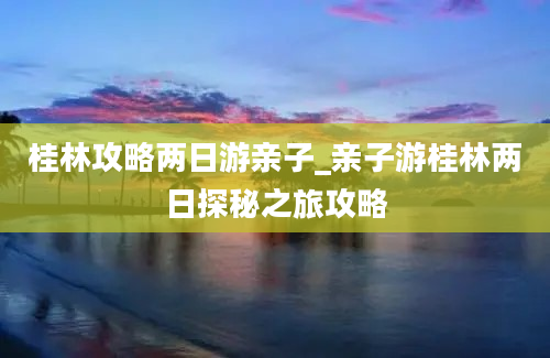 桂林攻略两日游亲子_亲子游桂林两日探秘之旅攻略