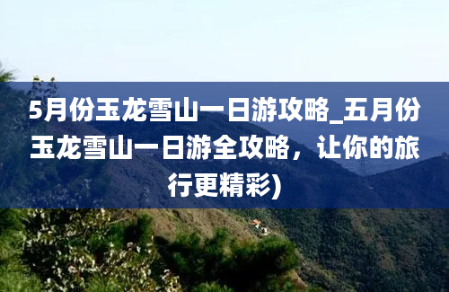 5月份玉龙雪山一日游攻略_五月份玉龙雪山一日游全攻略，让你的旅行更精彩)