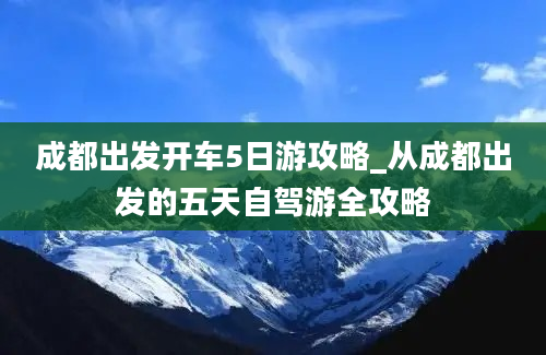 成都出发开车5日游攻略_从成都出发的五天自驾游全攻略