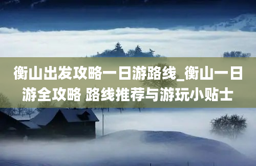 衡山出发攻略一日游路线_衡山一日游全攻略 路线推荐与游玩小贴士