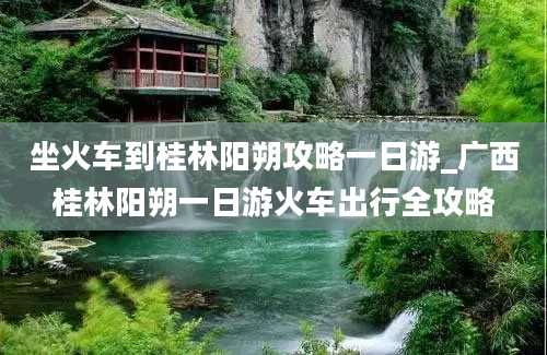 坐火车到桂林阳朔攻略一日游_广西桂林阳朔一日游火车出行全攻略