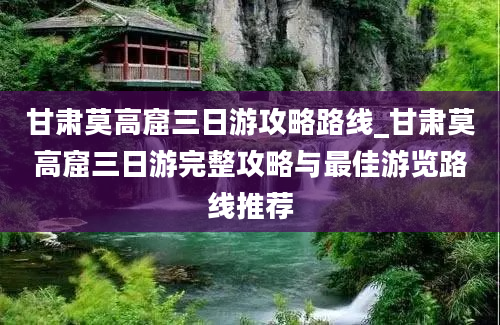 甘肃莫高窟三日游攻略路线_甘肃莫高窟三日游完整攻略与最佳游览路线推荐