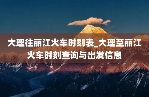 大理往丽江火车时刻表_大理至丽江火车时刻查询与出发信息