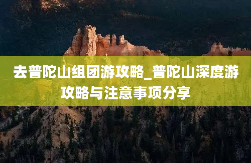 去普陀山组团游攻略_普陀山深度游攻略与注意事项分享