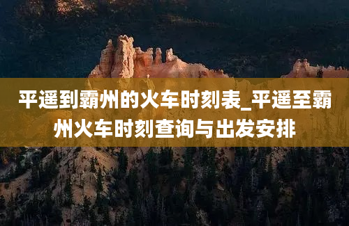 平遥到霸州的火车时刻表_平遥至霸州火车时刻查询与出发安排