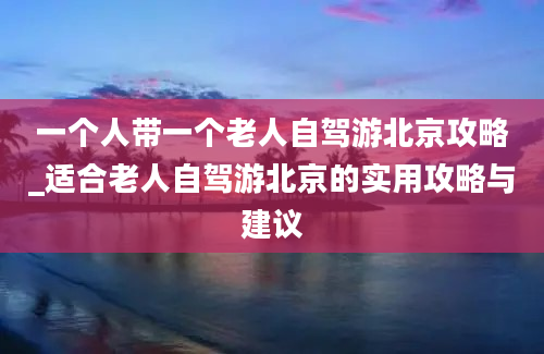 一个人带一个老人自驾游北京攻略_适合老人自驾游北京的实用攻略与建议