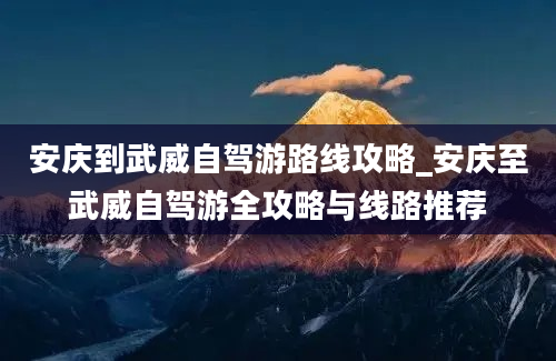 安庆到武威自驾游路线攻略_安庆至武威自驾游全攻略与线路推荐