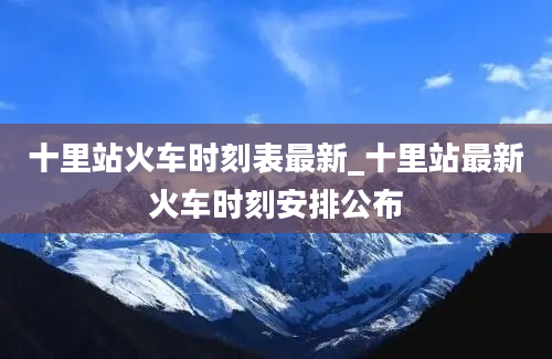 十里站火车时刻表最新_十里站最新火车时刻安排公布