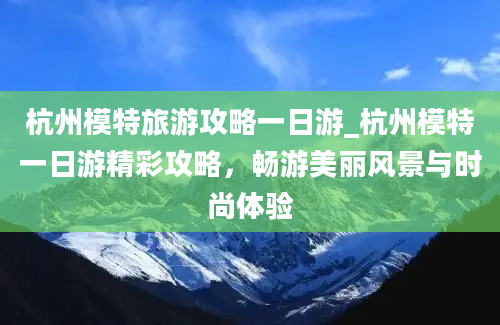 杭州模特旅游攻略一日游_杭州模特一日游精彩攻略，畅游美丽风景与时尚体验