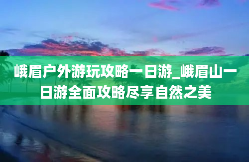 峨眉户外游玩攻略一日游_峨眉山一日游全面攻略尽享自然之美