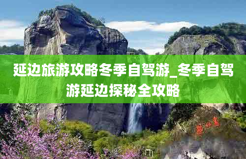 延边旅游攻略冬季自驾游_冬季自驾游延边探秘全攻略