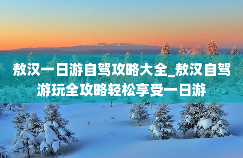 敖汉一日游自驾攻略大全_敖汉自驾游玩全攻略轻松享受一日游