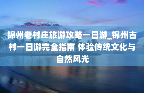 锦州老村庄旅游攻略一日游_锦州古村一日游完全指南 体验传统文化与自然风光