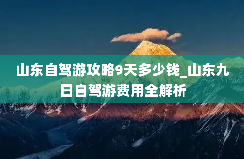 山东自驾游攻略9天多少钱_山东九日自驾游费用全解析