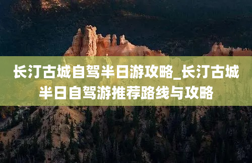 长汀古城自驾半日游攻略_长汀古城半日自驾游推荐路线与攻略