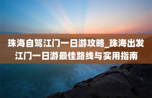 珠海自驾江门一日游攻略_珠海出发江门一日游最佳路线与实用指南