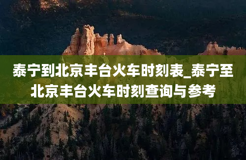 泰宁到北京丰台火车时刻表_泰宁至北京丰台火车时刻查询与参考