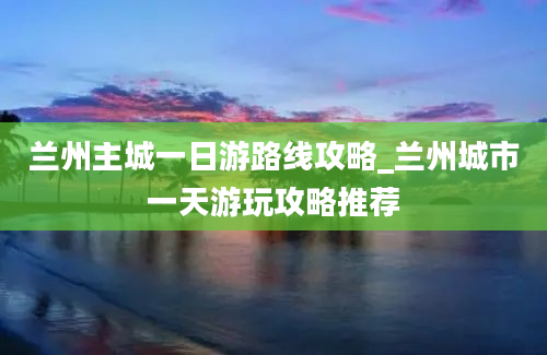 兰州主城一日游路线攻略_兰州城市一天游玩攻略推荐