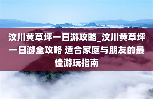 汶川黄草坪一日游攻略_汶川黄草坪一日游全攻略 适合家庭与朋友的最佳游玩指南