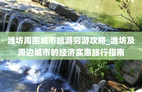 潍坊周围城市旅游穷游攻略_潍坊及周边城市的经济实惠旅行指南