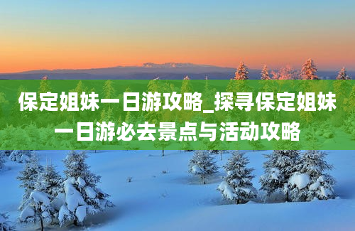 保定姐妹一日游攻略_探寻保定姐妹一日游必去景点与活动攻略