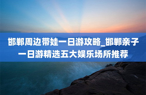 邯郸周边带娃一日游攻略_邯郸亲子一日游精选五大娱乐场所推荐