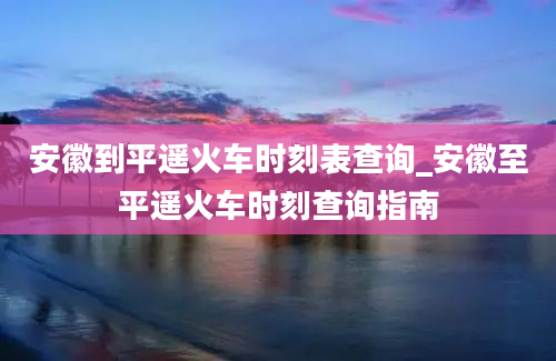 安徽到平遥火车时刻表查询_安徽至平遥火车时刻查询指南