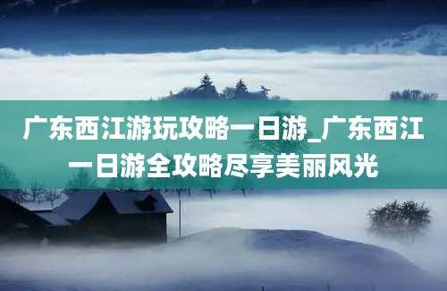 广东西江游玩攻略一日游_广东西江一日游全攻略尽享美丽风光