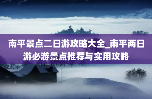 南平景点二日游攻略大全_南平两日游必游景点推荐与实用攻略