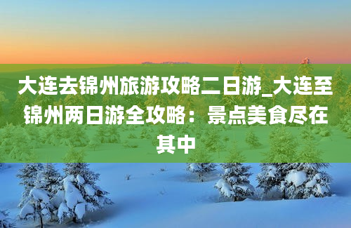 大连去锦州旅游攻略二日游_大连至锦州两日游全攻略：景点美食尽在其中