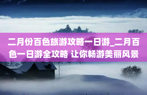 二月份百色旅游攻略一日游_二月百色一日游全攻略 让你畅游美丽风景