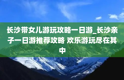 长沙带女儿游玩攻略一日游_长沙亲子一日游推荐攻略 欢乐游玩尽在其中