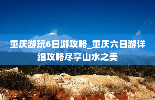 重庆游玩6日游攻略_重庆六日游详细攻略尽享山水之美