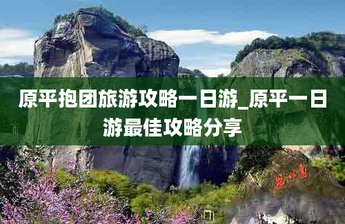 原平抱团旅游攻略一日游_原平一日游最佳攻略分享