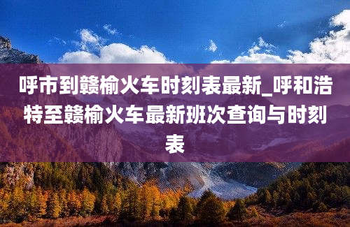 呼市到赣榆火车时刻表最新_呼和浩特至赣榆火车最新班次查询与时刻表