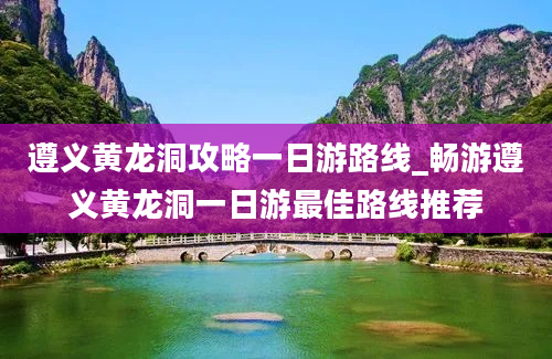 遵义黄龙洞攻略一日游路线_畅游遵义黄龙洞一日游最佳路线推荐