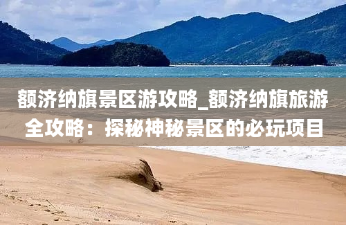 额济纳旗景区游攻略_额济纳旗旅游全攻略：探秘神秘景区的必玩项目