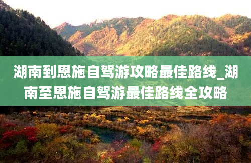 湖南到恩施自驾游攻略最佳路线_湖南至恩施自驾游最佳路线全攻略