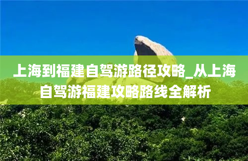 上海到福建自驾游路径攻略_从上海自驾游福建攻略路线全解析