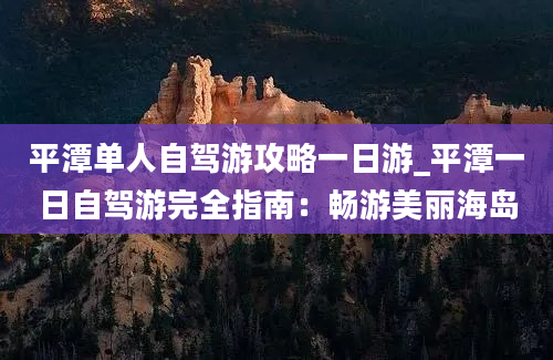 平潭单人自驾游攻略一日游_平潭一日自驾游完全指南：畅游美丽海岛