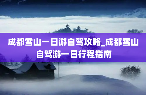 成都雪山一日游自驾攻略_成都雪山自驾游一日行程指南