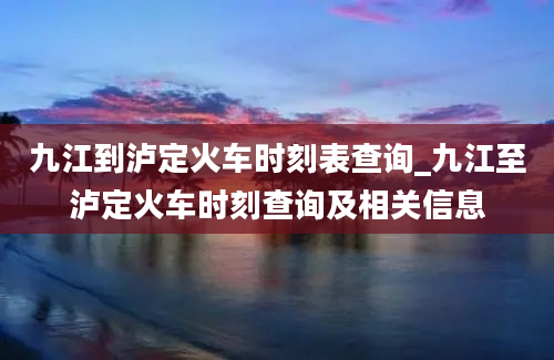 九江到泸定火车时刻表查询_九江至泸定火车时刻查询及相关信息