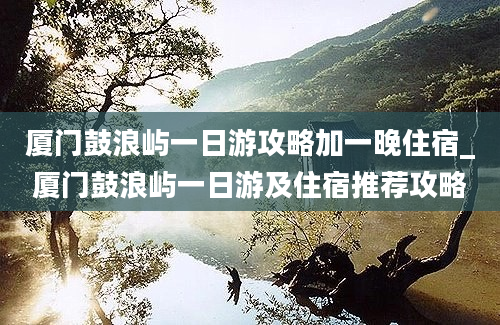 厦门鼓浪屿一日游攻略加一晚住宿_厦门鼓浪屿一日游及住宿推荐攻略