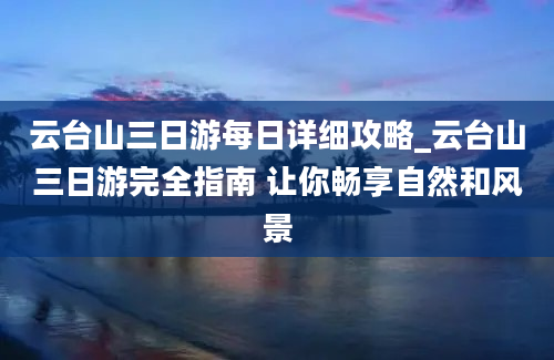 云台山三日游每日详细攻略_云台山三日游完全指南 让你畅享自然和风景