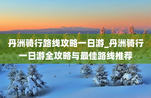 丹洲骑行路线攻略一日游_丹洲骑行一日游全攻略与最佳路线推荐