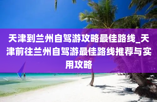 天津到兰州自驾游攻略最佳路线_天津前往兰州自驾游最佳路线推荐与实用攻略