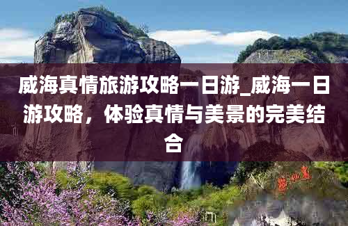 威海真情旅游攻略一日游_威海一日游攻略，体验真情与美景的完美结合