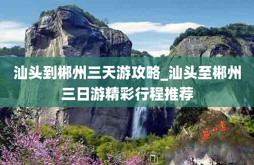 汕头到郴州三天游攻略_汕头至郴州三日游精彩行程推荐